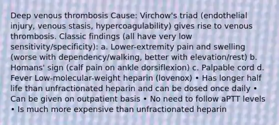 Deep venous thrombosis Cause: Virchow's triad (endothelial injury, venous stasis, hypercoagulability) gives rise to venous thrombosis. Classic findings (all have very low sensitivity/specificity): a. Lower-extremity pain and swelling (worse with dependency/walking, better with elevation/rest) b. Homans' sign (calf pain on ankle dorsiflexion) c. Palpable cord d. Fever Low-molecular-weight heparin (lovenox) • Has longer half life than unfractionated heparin and can be dosed once daily • Can be given on outpatient basis • No need to follow aPTT levels • Is much more expensive than unfractionated heparin