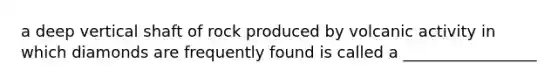 a deep vertical shaft of rock produced by volcanic activity in which diamonds are frequently found is called a _________________