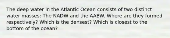 The deep water in the Atlantic Ocean consists of two distinct water masses: The NADW and the AABW. Where are they formed respectively? Which is the densest? Which is closest to the bottom of the ocean?