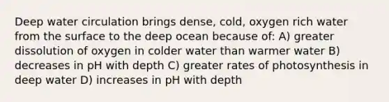 Deep water circulation brings dense, cold, oxygen rich water from the surface to the deep ocean because of: A) greater dissolution of oxygen in colder water than warmer water B) decreases in pH with depth C) greater rates of photosynthesis in deep water D) increases in pH with depth