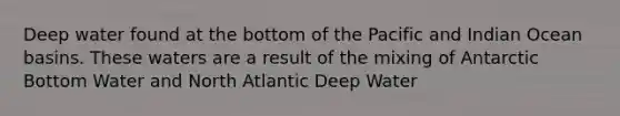 Deep water found at the bottom of the Pacific and Indian Ocean basins. These waters are a result of the mixing of Antarctic Bottom Water and North Atlantic Deep Water