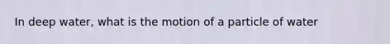 In deep water, what is the motion of a particle of water