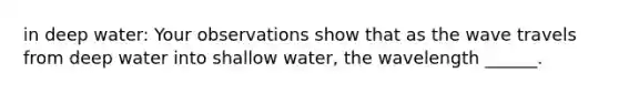 in deep water: Your observations show that as the wave travels from deep water into shallow water, the wavelength ______.