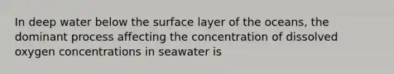 In deep water below the surface layer of the oceans, the dominant process affecting the concentration of dissolved oxygen concentrations in seawater is