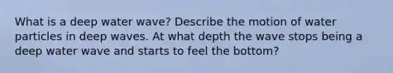 What is a deep water wave? Describe the motion of water particles in deep waves. At what depth the wave stops being a deep water wave and starts to feel the bottom?