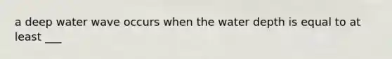a deep water wave occurs when the water depth is equal to at least ___