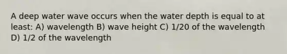 A deep water wave occurs when the water depth is equal to at least: A) wavelength B) wave height C) 1/20 of the wavelength D) 1/2 of the wavelength