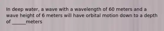 In deep water, a wave with a wavelength of 60 meters and a wave height of 6 meters will have orbital motion down to a depth of ______meters