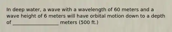 In deep water, a wave with a wavelength of 60 meters and a wave height of 6 meters will have orbital motion down to a depth of ___________________ meters (500 ft.)