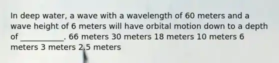 In deep water, a wave with a wavelength of 60 meters and a wave height of 6 meters will have orbital motion down to a depth of ___________. 66 meters 30 meters 18 meters 10 meters 6 meters 3 meters 2.5 meters