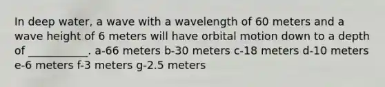 In deep water, a wave with a wavelength of 60 meters and a wave height of 6 meters will have orbital motion down to a depth of ___________. a-66 meters b-30 meters c-18 meters d-10 meters e-6 meters f-3 meters g-2.5 meters