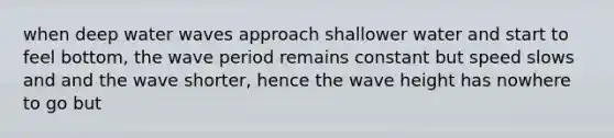 when deep water waves approach shallower water and start to feel bottom, the wave period remains constant but speed slows and and the wave shorter, hence the wave height has nowhere to go but