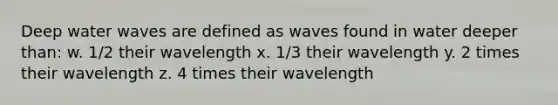 Deep water waves are defined as waves found in water deeper than: w. 1/2 their wavelength x. 1/3 their wavelength y. 2 times their wavelength z. 4 times their wavelength