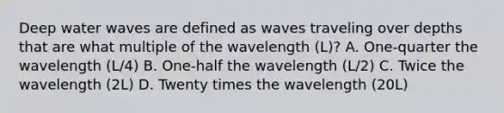 Deep water waves are defined as waves traveling over depths that are what multiple of the wavelength (L)? A. One-quarter the wavelength (L/4) B. One-half the wavelength (L/2) C. Twice the wavelength (2L) D. Twenty times the wavelength (20L)