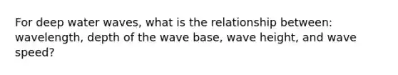 For deep water waves, what is the relationship between: wavelength, depth of the wave base, wave height, and wave speed?