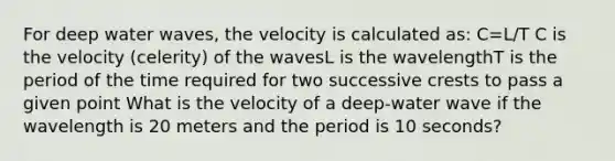 For deep water waves, the velocity is calculated as: C=L/T C is the velocity (celerity) of the wavesL is the wavelengthT is the period of the time required for two successive crests to pass a given point What is the velocity of a deep-water wave if the wavelength is 20 meters and the period is 10 seconds?