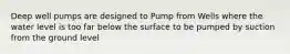 Deep well pumps are designed to Pump from Wells where the water level is too far below the surface to be pumped by suction from the ground level