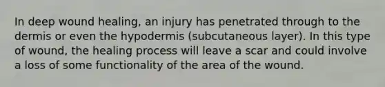 In deep wound healing, an injury has penetrated through to the dermis or even the hypodermis (subcutaneous layer). In this type of wound, the healing process will leave a scar and could involve a loss of some functionality of the area of the wound.