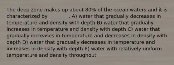 The deep zone makes up about 80% of the ocean waters and it is characterized by ________. A) water that gradually decreases in temperature and density with depth B) water that gradually increases in temperature and density with depth C) water that gradually increases in temperature and decreases in density with depth D) water that gradually decreases in temperature and increases in density with depth E) water with relatively uniform temperature and density throughout