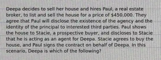 Deepa decides to sell her house and hires Paul, a real estate broker, to list and sell the house for a price of 450,000. They agree that Paul will disclose the existence of the agency and the identity of the principal to interested third parties. Paul shows the house to Stacie, a prospective buyer, and discloses to Stacie that he is acting as an agent for Deepa. Stacie agrees to buy the house, and Paul signs the contract on behalf of Deepa. In this scenario, Deepa is which of the following?