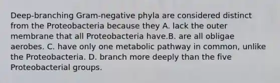 Deep-branching Gram-negative phyla are considered distinct from the Proteobacteria because they A. lack the outer membrane that all Proteobacteria have.B. are all obligae aerobes. C. have only one metabolic pathway in common, unlike the Proteobacteria. D. branch more deeply than the five Proteobacterial groups.