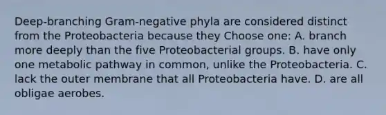 Deep-branching Gram-negative phyla are considered distinct from the Proteobacteria because they Choose one: A. branch more deeply than the five Proteobacterial groups. B. have only one metabolic pathway in common, unlike the Proteobacteria. C. lack the outer membrane that all Proteobacteria have. D. are all obligae aerobes.