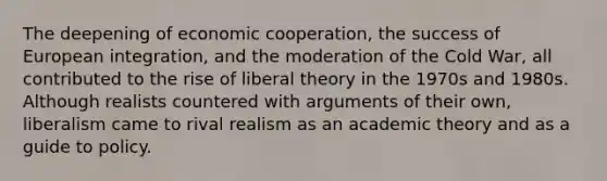 The deepening of economic cooperation, the success of European integration, and the moderation of the Cold War, all contributed to the rise of liberal theory in the 1970s and 1980s. Although realists countered with arguments of their own, liberalism came to rival realism as an academic theory and as a guide to policy.