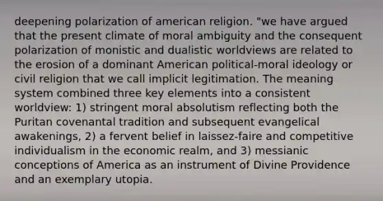 deepening polarization of american religion. "we have argued that the present climate of moral ambiguity and the consequent polarization of monistic and dualistic worldviews are related to the erosion of a dominant American political-moral ideology or civil religion that we call implicit legitimation. The meaning system combined three key elements into a consistent worldview: 1) stringent moral absolutism reflecting both the Puritan covenantal tradition and subsequent evangelical awakenings, 2) a fervent belief in laissez-faire and competitive individualism in the economic realm, and 3) messianic conceptions of America as an instrument of Divine Providence and an exemplary utopia.