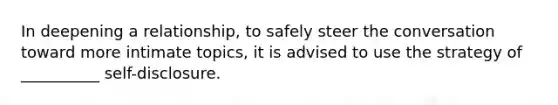 In deepening a relationship, to safely steer the conversation toward more intimate topics, it is advised to use the strategy of __________ self-disclosure.