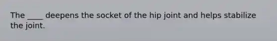 The ____ deepens the socket of the hip joint and helps stabilize the joint.