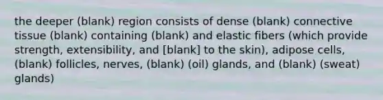 the deeper (blank) region consists of dense (blank) connective tissue (blank) containing (blank) and elastic fibers (which provide strength, extensibility, and [blank] to the skin), adipose cells, (blank) follicles, nerves, (blank) (oil) glands, and (blank) (sweat) glands)