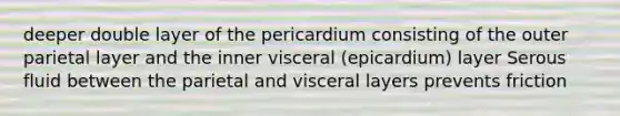 deeper double layer of the pericardium consisting of the outer parietal layer and the inner visceral (epicardium) layer Serous fluid between the parietal and visceral layers prevents friction