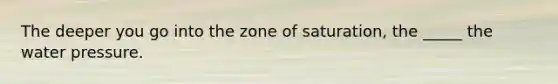 The deeper you go into the zone of saturation, the _____ the water pressure.