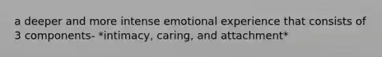 a deeper and more intense emotional experience that consists of 3 components- *intimacy, caring, and attachment*