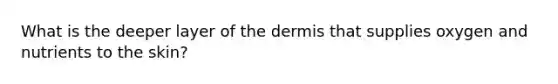 What is the deeper layer of the dermis that supplies oxygen and nutrients to the skin?