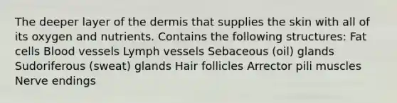 The deeper layer of the dermis that supplies the skin with all of its oxygen and nutrients. Contains the following structures: Fat cells Blood vessels Lymph vessels Sebaceous (oil) glands Sudoriferous (sweat) glands Hair follicles Arrector pili muscles Nerve endings