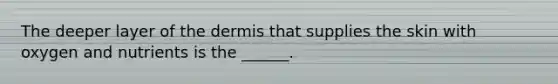 The deeper layer of the dermis that supplies the skin with oxygen and nutrients is the ______.