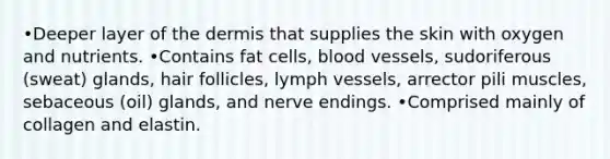 •Deeper layer of the dermis that supplies the skin with oxygen and nutrients. •Contains fat cells, blood vessels, sudoriferous (sweat) glands, hair follicles, lymph vessels, arrector pili muscles, sebaceous (oil) glands, and nerve endings. •Comprised mainly of collagen and elastin.