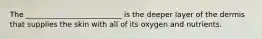 The __________________________ is the deeper layer of the dermis that supplies the skin with all of its oxygen and nutrients.