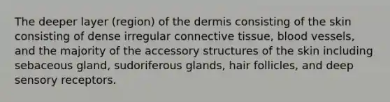 The deeper layer (region) of the dermis consisting of the skin consisting of dense irregular connective tissue, blood vessels, and the majority of the accessory structures of the skin including sebaceous gland, sudoriferous glands, hair follicles, and deep sensory receptors.