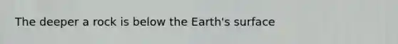 The deeper a rock is below the Earth's surface