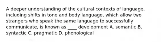 A deeper understanding of the cultural contexts of language, including shifts in tone and body language, which allow two strangers who speak the same language to successfully communicate, is known as ____ development A. semantic B. syntactic C. pragmatic D. phonological