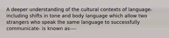 A deeper understanding of the cultural contexts of language-including shifts in tone and body language which allow two strangers who speak the same language to successfully communicate- is known as----