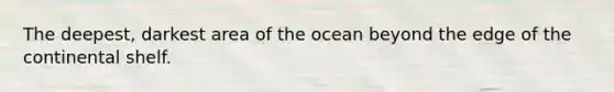 The deepest, darkest area of the ocean beyond the edge of the continental shelf.