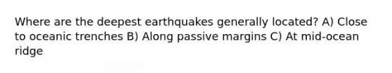 Where are the deepest earthquakes generally located? A) Close to oceanic trenches B) Along passive margins C) At mid-ocean ridge