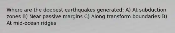 Where are the deepest earthquakes generated: A) At subduction zones B) Near passive margins C) Along transform boundaries D) At mid-ocean ridges