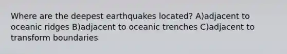 Where are the deepest earthquakes located? A)adjacent to oceanic ridges B)adjacent to oceanic trenches C)adjacent to transform boundaries