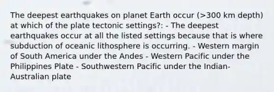 The deepest earthquakes on planet Earth occur (>300 km depth) at which of the plate tectonic settings?: - The deepest earthquakes occur at all the listed settings because that is where subduction of oceanic lithosphere is occurring. - Western margin of South America under the Andes - Western Pacific under the Philippines Plate - Southwestern Pacific under the Indian-Australian plate