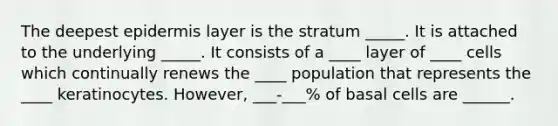 The deepest epidermis layer is the stratum _____. It is attached to the underlying _____. It consists of a ____ layer of ____ cells which continually renews the ____ population that represents the ____ keratinocytes. However, ___-___% of basal cells are ______.