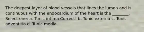 The deepest layer of blood vessels that lines the lumen and is continuous with the endocardium of the heart is the ________. Select one: a. Tunic intima Correct! b. Tunic externa c. Tunic adventitia d. Tunic media